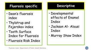 Fluorosis Index- Department of Public Health Dentistry 8
Fluorosis specific
• Dean’s fluorosis
index
• Thylstrup and
Fejerskov index
• Tooth Surface
Index for Fluorosis
• Fluorosis Risk Index
Descriptive
• Developmental
effects of Enamel
Index
• Jackson Al- Alousi
Index
• Murray Shaw Index
 