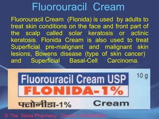Fluorouracil Cream 
Fluorouracil Cream (Flonida) is used by adults to 
treat skin conditions on the face and front part of 
the scalp called solar keratosis or actinic 
keratosis. Flonida Cream is also used to treat 
Superficial pre-malignant and malignant skin 
lesions, Bowens disease (type of skin cancer) 
and Superficial Basal-Cell Carcinoma. 
© The Swiss Pharmacy, Geneva Switzerland 
 