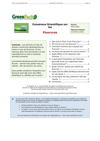 http://www.greenfacts.org/                              Copyright © GreenFacts                                 page 1/5




                               Consensus Scientifique sur                               Source :

                                          les                                           IPCS (2002)

                                                                                        Résumé & Détails:
                                                                                        GreenFacts (2005)
                                              Fluorures


                                                        1. Que sont le fluor et les fluorures ?...........2
Contexte - Les aliments et l'eau de                     2. Où trouve-t-on les fluorures ?.................2
boisson contiennent généralement au                     3. Comment l'homme est-il exposé aux
moins un peu de fluorures. On les                          fluorures ?............................................2
retrouve dans l'environnement à la fois                 4. Les fluorures peuvent-ils nuire la santé ?...3
naturellement et suite à certaines                      5. Quels effets a-t-on observés chez
activités humaines.                                        l'homme ?............................................3
                                                        6. A quel point l'exposition aux fluorures
Les produits dentaires sont bien souvent                   peut-elle nuire aux organismes dans
fluorés - comme l'est parfois l'eau du                     l'environnement ?..................................3
robinet - afin de prévenir les caries.                  7. Quels sont les risques que posent les
                                                           fluorures ?............................................4
Sous quelles conditions l'exposition aux
                                                        8. Quels sont les effets bénéfiques des fluorures
fluorures peut-elle avoir des effets
                                                           sur les dents ?......................................4
bénéfiques ou néfastes sur la santé ?
                                                        9. La fluoration de l'eau présente-t-elle des
                                                           risques ?..............................................4
                                                       10. Conclusion............................................5

                       Ce Dossier est un résumé fidèle du rapport scientifique de consensus
                 produit en 2002 par le Programme International sur la Sécurité Chimique (IPCS) :
                              "Environmental Health Criteria for Fluorides (EHC 227)"

                  Le Dossier complet est disponible sur : http://www.greenfacts.org/fr/fluorures/



      Ce document PDF contient le Niveau 1 d’un Dossier GreenFacts. Les Dossiers GreenFacts sont publiés en
      plusieurs langues sous forme de questions-réponses et présentés selon la structure originale et conviviale
      de GreenFacts à trois niveaux de détail croissant :

            •   Chaque question trouve une réponse courte au Niveau 1.
            •   Ces réponses sont développées en plus amples détails au Niveau 2.
            •   Le Niveau 3 n’est autre que le document source, le rapport de consensus scientifique reconnu
                internationalement et fidèlement résumé dans le Niveau 2 et plus encore dans le Niveau 1.


        Tous les Dossiers de GreenFacts en français sont disponibles sur : http://www.greenfacts.org/fr/
 