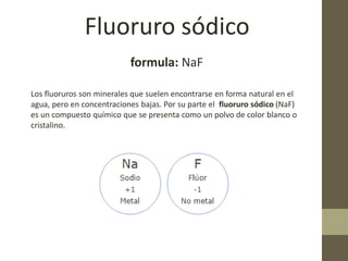 Fluoruro sódico
formula: NaF
Los fluoruros son minerales que suelen encontrarse en forma natural en el
agua, pero en concentraciones bajas. Por su parte el fluoruro sódico (NaF)
es un compuesto químico que se presenta como un polvo de color blanco o
cristalino.
 