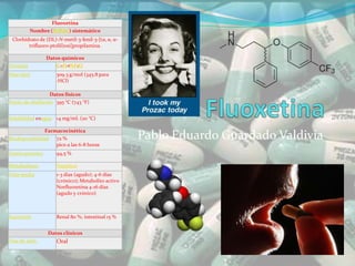 Fluoxetina
          Nombre (IUPAC) sistemático
 Clorhidrato de (DL)-N-metil-3-fenil-3-[(α, α, α-
        trifluoro-ptolil)oxi]propilamina.

                 Datos químicos
Fórmula             C17H18NF3O
Peso mol.            309.3 g/mol (345.8 para
                     ·HCl)

                  Datos físicos
Punto de ebullición 395 °C (743 °F)


Solubilidad enagua 14 mg/mL (20 °C)

                Farmacocinética
Biodisponibilidad 72 %                              Pablo Eduardo Guardado Valdivia
                    pico a las 6-8 horas
Unión proteica       94,5 %

Metabolismo          Hepático
Vida media           1-3 días (agudo); 4-6 días
                     (crónico); Metabolito activo
                     Norfluoxetina 4-16 días
                     (agudo y crónico)



Excreción            Renal 80 %, intestinal 15 %


                 Datos clínicos
Vías de adm.         Oral
 