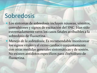 Sobredosis
 Los síntomas de sobredosis incluyen náuseas, vómitos,
  convulsiones y signos de excitación del SNC. Han sido
  extremadamente raros los casos fatales atribuibles a la
  sobredosis de fluoxetina.
 Manejo de la sobredosis: Es recomendable monitorear
  los signos vitales y el ritmo cardíaco conjuntamente
  con otras medidas generales sintomáticas y de sostén.
  No existen antídotos específicos para clorhidrato de
  fluoxetina.
 