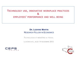 T ECHNOLOGY

USE , INNOVATIVE WORKPLACE PRACTICES

&
EMPLOYEES ’ PERFORMANCE AND WELL BEING

	
  
DR. LUDIVINE MARTIN
RESEARCH FELLOW IN ECONOMICS

	
  

TECHNOLOGIES ET BIEN-ÊTRE AU TRAVAIL
LUXEMBOURG, JEUDI 14 NOVEMBRE 2013

 
