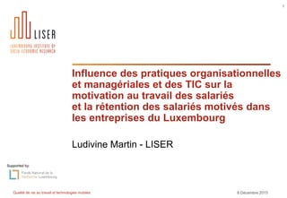 Qualité de vie au travail et technologies mobiles 8 Décembre 2015
1
Influence des pratiques organisationnelles
et managériales et des TIC sur la
motivation au travail des salariés
et la rétention des salariés motivés dans
les entreprises du Luxembourg
Ludivine Martin - LISER
Supported by:
 