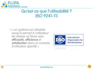 Qu’est-ce que l’utilisabilité ?
                (ISO 9241-11)


• « un système est utilisable
  lorsqu'il permet à l'utilisateur
  de réaliser sa tâche avec
  efficacité, efficience et
  satisfaction dans un contexte
  d'utilisation spécifié »




                         www.flupa.eu      12
 