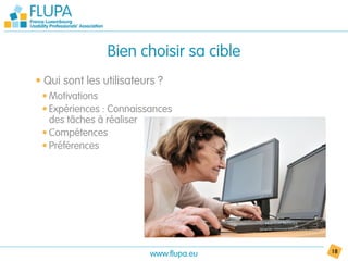 Bien choisir sa cible
• Qui sont les utilisateurs ?
 • Motivations
 • Expériences : Connaissances
   des tâches à réaliser
 • Compétences
 • Préférences




                          www.flupa.eu   18
 