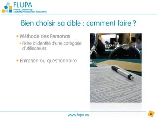 Bien choisir sa cible : comment faire ?
• Méthode des Personas
 • Fiche d’identité d’une catégorie
   d’utilisateurs

• Entretien ou questionnaire




                           www.flupa.eu     22
 