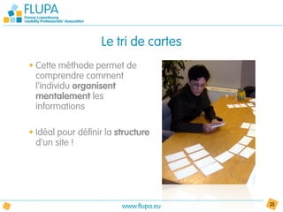 Le tri de cartes
• Cette méthode permet de
  comprendre comment
  l’individu organisent
  mentalement les
  informations

• Idéal pour définir la structure
  d’un site !




                         www.flupa.eu   25
 