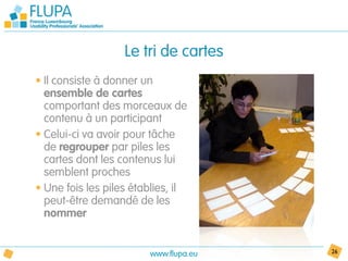 Le tri de cartes
• Il consiste à donner un
  ensemble de cartes
  comportant des morceaux de
  contenu à un participant
• Celui-ci va avoir pour tâche
  de regrouper par piles les
  cartes dont les contenus lui
  semblent proches
• Une fois les piles établies, il
  peut-être demandé de les
  nommer


                        www.flupa.eu   26
 