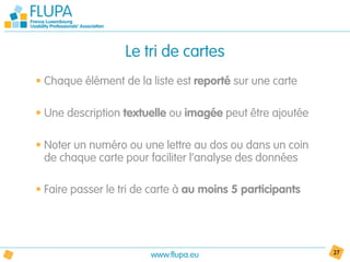 Le tri de cartes
• Chaque élément de la liste est reporté sur une carte

• Une description textuelle ou imagée peut être ajoutée

• Noter un numéro ou une lettre au dos ou dans un coin
  de chaque carte pour faciliter l’analyse des données

• Faire passer le tri de carte à au moins 5 participants




                        www.flupa.eu                       27
 
