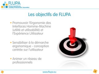 Les objectifs de FLUPA
• Promouvoir l’Ergonomie des
  Interfaces Homme-Machine
  (utilité et utilisabilité) et
  l’Expérience Utilisateur

• Sensibiliser à la démarche
  ergonomique - conception
  centrée sur l’utilisateur

• Animer un réseau de
  professionnels

                        www.flupa.eu   4
 