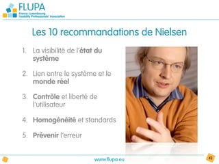 Les 10 recommandations de Nielsen
1. La visibilité de l’état du
   système

2. Lien entre le système et le
   monde réel

3. Contrôle et liberté de
   l’utilisateur

4. Homogénéité et standards

5. Prévenir l’erreur


                          www.flupa.eu   42
 