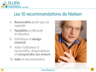 Les 10 recommandations de Nielsen
6. Reconnaître plutôt que se
   rappeler
7. Flexibilité et efficacité
   d’utilisation
8. Esthétique et design
   minimal
9. Aider l’utilisateur à
   reconnaître, diagnostiquer
   et comprendre ses erreurs
10. Aide et documentation


                          www.flupa.eu   43
 