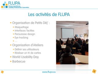 Les activités de FLUPA
• Organisation de Petits Déj’ :
  • Maquettage
  • Interfaces Tactiles
  • Persuasive design
  • Eye tracking
  •…
• Organisation d’Ateliers
  • Définir ses utilisateurs
  • Réaliser un tri de cartes
• World Usability Day
• Barbecue


                                www.flupa.eu   5
 