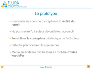 Le prototype
• Confronter les choix de conception à la réalité du
  terrain

• Ne pas mettre l’utilisateur devant le fait accompli

• Sensibiliser le concepteur à la logique de l’utilisateur

• Détecter précocement les problèmes

• Mettre en évidence des besoins en matière d’aides
  logicielles


                         www.flupa.eu                        50
 