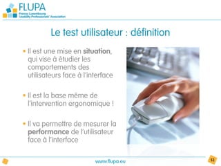 Le test utilisateur : définition
• Il est une mise en situation,
  qui vise à étudier les
  comportements des
  utilisateurs face à l’interface

• Il est la base même de
  l’intervention ergonomique !

• Il va permettre de mesurer la
  performance de l’utilisateur
  face à l’interface

                          www.flupa.eu       52
 