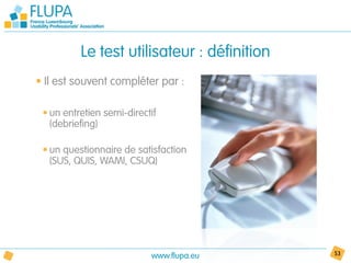 Le test utilisateur : définition
• Il est souvent compléter par :

 • un entretien semi-directif
   (debriefing)

 • un questionnaire de satisfaction
   (SUS, QUIS, WAMI, CSUQ)




                           www.flupa.eu      53
 