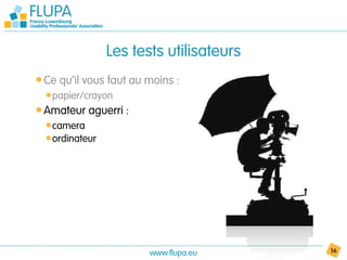 Les tests utilisateurs
• Ce qu’il vous faut au moins :
  • papier/crayon
• Amateur aguerri :
  • camera
  • ordinateur




                        www.flupa.eu      56
 
