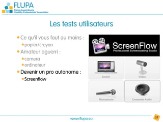 Les tests utilisateurs
• Ce qu’il vous faut au moins :
  • papier/crayon
• Amateur aguerri :
  • camera
  • ordinateur
• Devenir un pro autonome :
  • Screenflow




                        www.flupa.eu      57
 
