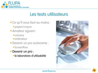 Les tests utilisateurs
• Ce qu’il vous faut au moins :
  • papier/crayon
• Amateur aguerri :
  • camera
  • ordinateur
• Devenir un pro autonome :
  • Screenflow
• Devenir un pro :
  • le laboratoire d’utilisabilité



                              www.flupa.eu   58
 