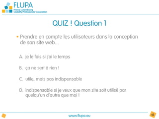 QUIZ ! Question 1
• Prendre en compte les utilisateurs dans la conception
  de son site web...

 A. je le fais si j’ai le temps

 B. ça ne sert à rien !

 C. utile, mais pas indispensable

 D. indispensable si je veux que mon site soit utilisé par
    quelqu’un d’autre que moi !



                              www.flupa.eu                   63
 