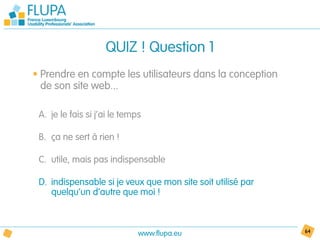 QUIZ ! Question 1
• Prendre en compte les utilisateurs dans la conception
  de son site web...

 A. je le fais si j’ai le temps

 B. ça ne sert à rien !

 C. utile, mais pas indispensable

 D. indispensable si je veux que mon site soit utilisé par
    quelqu’un d’autre que moi !



                              www.flupa.eu                   64
 