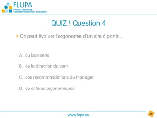 QUIZ ! Question 4
• On peut évaluer l’ergonomie d’un site à partir...


 A. du bon sens

 B. de la direction du vent

 C. des recommandations du manager

 D. de critères ergonomiques




                              www.flupa.eu            69
 