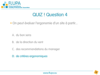 QUIZ ! Question 4
• On peut évaluer l’ergonomie d’un site à partir...


 A. du bon sens

 B. de la direction du vent

 C. des recommandations du manager

 D. de critères ergonomiques




                              www.flupa.eu            70
 