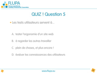 QUIZ ! Question 5
• Les tests utilisateurs servent à...


 A. tester l’ergonomie d’un site web

 B. à regarder les autres travailler

 C. plein de choses, et plus encore !

 D. évaluer les connaissances des utilisateurs




                           www.flupa.eu          71
 