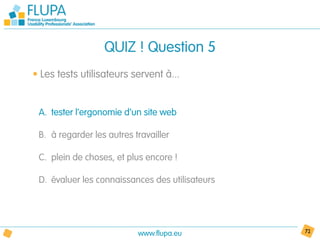 QUIZ ! Question 5
• Les tests utilisateurs servent à...


 A. tester l’ergonomie d’un site web

 B. à regarder les autres travailler

 C. plein de choses, et plus encore !

 D. évaluer les connaissances des utilisateurs




                           www.flupa.eu          72
 