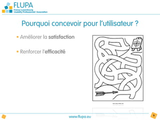 Pourquoi concevoir pour l’utilisateur ?
• Améliorer la satisfaction

• Renforcer l’efficacité




                           www.flupa.eu     9
 