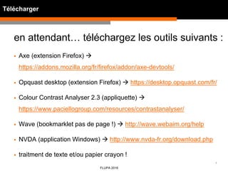 1
FLUPA 2016
Télécharger
en attendant… téléchargez les outils suivants :
 Axe (extension Firefox) 
https://addons.mozilla.org/fr/firefox/addon/axe-devtools/
 Opquast desktop (extension Firefox)  https://desktop.opquast.com/fr/
 Colour Contrast Analyser 2.3 (appliquette) 
https://www.paciellogroup.com/resources/contrastanalyser/
 Wave (bookmarklet pas de page !)  http://wave.webaim.org/help
 NVDA (application Windows)  http://www.nvda-fr.org/download.php
 traitment de texte et/ou papier crayon !
 