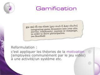 Gamification




Reformulation :
c’est appliquer les théories de la motivation
(employées communément par le jeu vidéo)
à une activité/un système etc.
 