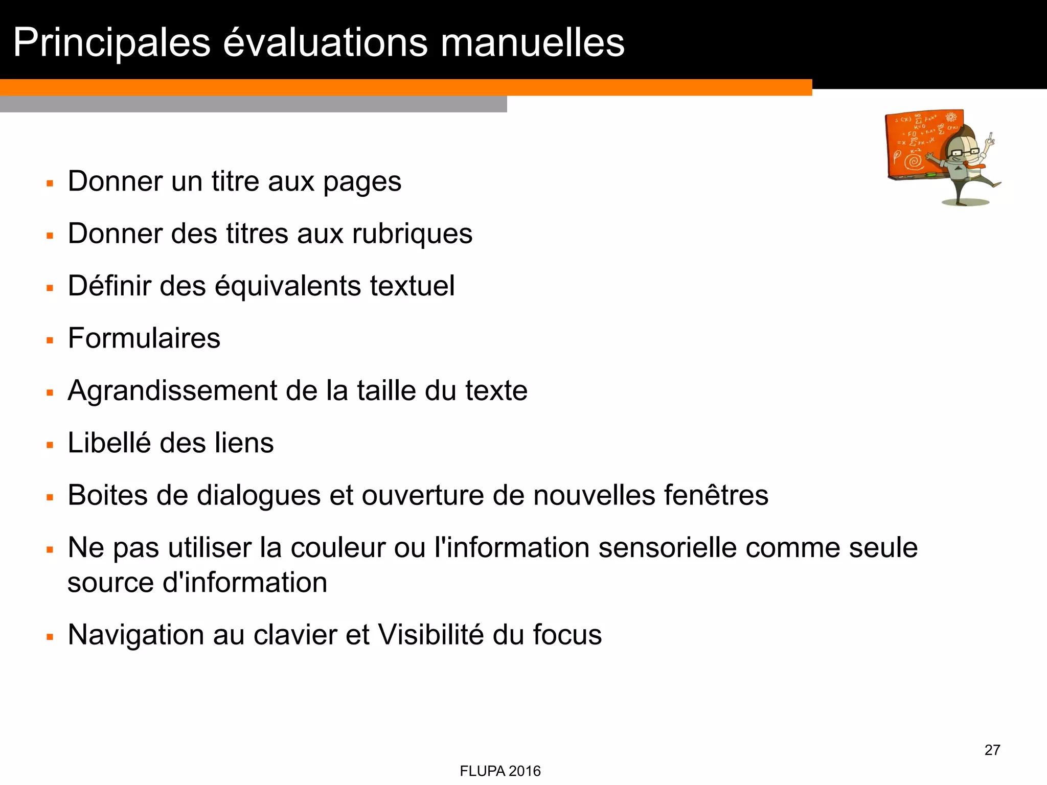 27
FLUPA 2016
§  Donner un titre aux pages
§  Donner des titres aux rubriques
§  Définir des équivalents textuel
§  Formulaires
§  Agrandissement de la taille du texte
§  Libellé des liens
§  Boites de dialogues et ouverture de nouvelles fenêtres
§  Ne pas utiliser la couleur ou l'information sensorielle comme seule
source d'information
§  Navigation au clavier et Visibilité du focus
Principales évaluations manuelles
 