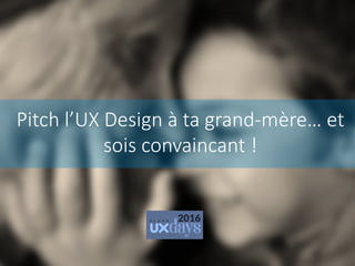 Pitch l’UX Design à ta grand-mère… et
sois convaincant !
 