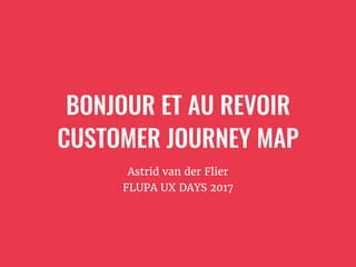 BONJOUR ET AU REVOIR
CUSTOMER JOURNEY MAP
Astrid van der Flier
FLUPA UX DAYS 2017
 