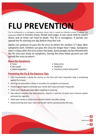 FLU PREVENTION
The flu (influenza) is a contagious respiratory illness that is caused by influenza viruses. It attacks the
respiratory tract in humans (nose, throat and lungs). It can cause mild to severe
illness and at times can lead to death. The flu is contagious. A person can
spread the flu starting one day before they feel sick.
Adults can continue to pass the flu virus to others for another 3-7 days after
symptoms start. Children can pass the virus for longer than 7 days. Symptoms
start 1-4 days after the virus enters the body. Some people can be infected with
the flu virus but show no symptoms. During this time those persons can still
spread the virus to others.
Know the Symptoms:
 Fever
 Dry cough
 Nasal congestion
 Body aches
 Headache
 Tiredness and/or body aches
Preventing the Flu & Flu Exposure Tips:
• CDC recommends a yearly flu vaccine as the first and most important step in protecting
against flu viruses.
• Don’t go to work when a fever or any other flu symptoms are present.
• Practice good hygiene and wash your hands with soap and water frequently.
• Cover your mouth and nose when coughing or sneezing.
• Use natural remedies like daily vitamins, vitamin C, and zinc to boost your immune system
and exercise regularly.
• Wash your hands or utilize hand sanitizer before and after eating.
• Avoid touching your eyes, nose and mouth. Germs spread quickly this way.
 