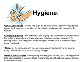 Hygiene: WASH your hands  – seems like such an obvious “to-do”, however most people do not wash their hands as often as they should, and especially during the flu season. Cover your mouth  – not just mom’s ole’ saying.  Be sure however, that you use the inside of your elbow to cover when you cough or sneeze.  You won’t be shaking hands, or turning door knobs with your elbows, so it is important to get into a new habit. Tissues  – Keep tissues with you so you can easily and quickly wipe away a runny nose or hand one off to a sniffley stranger. Wash Clothes/Sheets  – By regularly washing your bedding and clothing you will help your chances of washing those “bugs” away as well has decreasing  chances for recontamination. 