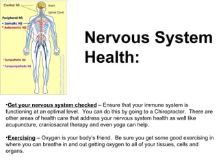 Nervous System  Health: Get your nervous system checked  – Ensure that your immune system is functioning at an optimal level.  You can do this by going to a Chiropractor.  There are other areas of health care that address your nervous system health as well like acupuncture, craniosacral therapy and even yoga can help. Exercising  – Oxygen is your body’s friend.  Be sure you get some good exercising in where you can breathe in and out getting oxygen to all of your tissues, cells and organs.  