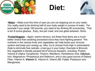 Diet: Water  – Make sure this time of year you are not skipping out on your water.  You really need to be drinking half of your body weight in ounces of water.  For example if you weigh 160 pounds, you need to be drinking 80 ounces/day.  That is ten 8 ounce glasses.  Easy, two per meal, and one glass between. Done. Fruits/Veggies  – Again, seems obvious, but these food items are a much better choice than anything processed since they have fighting powers!  The nutrients in the various fruits and vegetables can help boost your immune system and keep your energy up. Also, try to choose fruits high in antioxidants (help to eliminate free radicals, a bad guy in your body). Example is Broccoli, this vegetable is literally packed full of immune boosters, including; Protein, Vitamin E (Alpha Tocopherol), Thiamin, Riboflavin, Pantothenic Acid,  Calcium,  Iron, Magnesium, Phosphorus and Selenium, and a very good source of Dietary Fiber, Vitamin A,  Vitamin C , Vitamin K, Vitamin B6, Folate, Potassium and Manganese.  
