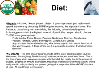 Diet: Organic  – I know, I know..pricey.  Listen, if you shop smart, you really won’t spend any more by choosing SOME organic options, the important ones.  For instance, based on government data, the following conventionally grown fruits/veggies contain the highest amount of pesticides, so you should choose THESE as organic options: Fruits: Apples, Pears, Grapes, Peaches, Nectarines, Cherries, Strawberries Veggies: Potatoes, Celery, Bell Peppers, Carrots, Kale, Lettuce A good rule of thumb when choosing what to buy organic, is to look at the skins of what you’re buying.  If it has a thick skin (i.e. pineapple, avocado) it will absorb less pesticides. NO SUGAR  – This time of year sugar seems to control every social aspect of your life.  Halloween, Thanksgiving, The Holidays (Christmas parties, etc.) and New Years.  This is the time of year when everyone struggles with their diet, but mostly due to the amount of sweets.  Sugar is an immuno-depressant, meaning it weakens your immune system.  If you really want to help your body and prevent getting sick, sugar should be a NO NO this time of year.  All good things in moderation.  