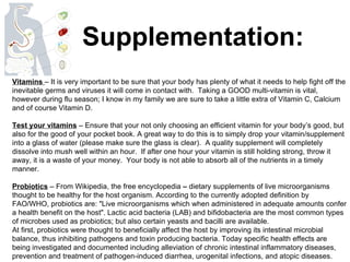 Supplementation: Vitamins  – It is very important to be sure that your body has plenty of what it needs to help fight off the inevitable germs and viruses it will come in contact with.  Taking a GOOD multi-vitamin is vital, however during flu season; I know in my family we are sure to take a little extra of Vitamin C, Calcium and of course Vitamin D.  Test your vitamins  – Ensure that your not only choosing an efficient vitamin for your body’s good, but also for the good of your pocket book. A great way to do this is to simply drop your vitamin/supplement into a glass of water (please make sure the glass is clear).  A quality supplement will completely dissolve into mush well within an hour.  If after one hour your vitamin is still holding strong, throw it away, it is a waste of your money.  Your body is not able to absorb all of the nutrients in a timely manner. Probiotics  – From Wikipedia, the free encyclopedia  –  dietary supplements of live microorganisms thought to be healthy for the host organism. According to the currently adopted definition by FAO/WHO, probiotics are: "Live microorganisms which when administered in adequate amounts confer a health benefit on the host". Lactic acid bacteria (LAB) and bifidobacteria are the most common types of microbes used as probiotics; but also certain yeasts and bacilli are available. At first, probiotics were thought to beneficially affect the host by improving its intestinal microbial balance, thus inhibiting pathogens and toxin producing bacteria. Today specific health effects are being investigated and documented including alleviation of chronic intestinal inflammatory diseases, prevention and treatment of pathogen-induced diarrhea, urogenital infections, and atopic diseases. 