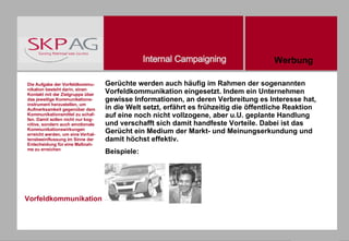 Vorfeldkommunikation Gerüchte werden auch häufig im Rahmen der sogenannten Vorfeldkommunikation eingesetzt. Indem ein Unternehmen gewisse Informationen, an deren Verbreitung es Interesse hat, in die Welt setzt, erfährt es frühzeitig die öffentliche Reaktion auf eine noch nicht vollzogene, aber u.U. geplante Handlung und verschafft sich damit handfeste Vorteile. Dabei ist das Gerücht ein Medium der Markt- und Meinungserkundung und damit höchst effektiv. Beispiele: Die Aufgabe der Vorfeldkommu-nikation besteht darin, einen Kontakt mit der Zielgruppe über das jeweilige Kommunikations-instrument herzustellen, um Aufmerksamkeit gegenüber dem Kommunikationsmittel zu schaf-fen. Damit sollen nicht nur kog-nitive, sondern auch emotionale Kommunikationswirkungen erreicht werden, um eine Verhal-tensbeeinflussung im Sinne der Entscheidung für eine Maßnah-me zu erreichen  Werbung 