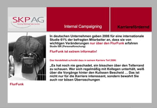 FlurFunk In deutschen Unternehmen gaben 2006 für eine internationale Studie 61% der befragten Mitarbeiter an, dass sie von wichtigen Veränderungen  nur über den FlurFunk  erfahren  Studie ISR (Personalforschung) FlurFunk ist extrem informativ! Das Handelblatt schreibt dazu in seinem Karriere Teil 2006: „ Es hat noch nie geschadet, ein bisschen über den Tellerrand zu schauen. Wer sich regelmäßig mit Kollegen unterhält, weiß über die Vorgänge hinter den Kulissen Bescheid … Das ist nicht nur für die Karriere interessant, sondern bewahrt Sie auch vor bösen Überraschungen Karrierefördernd 