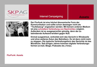 FlurFunk: Assets Der Flurfunk ist eine höchst ökonomische Form der Kommunikation und sollte schon deswegen nicht als "Teufelszeug" angesehen werden. Mit keinem anderen Medium ist eine  schnellere Verbreitung von Nachrichten  möglich. Außerdem ist es ausgesprochen günstig, denn der zu betreibende Aufwand tendiert gegen Null.  Einmal ausgestreut, verbreitet sich das Gerücht in Windeseile und ohne weiteres Zutun des Betreibers. Es ist dann nicht mehr zu stoppen. Die typische Verbreitungsform des Gerüchts ist das Mündliche. Seit einigen Jahren kommen digitale Verbreitungs-formen (e-mail, Blogs; Podcasts etc.) hinzu.  Assets 