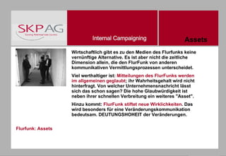 Flurfunk: Assets Wirtschaftlich gibt es zu den Medien des Flurfunks keine vernünftige Alternative. Es ist aber nicht die zeitliche Dimension allein, die den FlurFunk von anderen kommunikativen Vermittlungsprozessen unterscheidet.  Viel werthaltiger ist:  Mitteilungen des FlurFunks werden im allgemeinen geglaubt ; ihr Wahrheitsgehalt wird nicht hinterfragt. Von welcher Unternehmensnachricht lässt sich das schon sagen? Die hohe Glaubwürdigkeit ist neben ihrer schnellen Verbreitung ein weiteres "Asset".   Hinzu kommt:  FlurFunk stiftet neue Wirklichkeiten . Das wird besonders für eine Veränderungskommunikation bedeutsam. DEUTUNGSHOHEIT der Veränderungen. Assets 