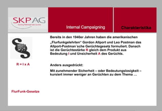 FlurFunk-Gesetze Bereits in den 1940er Jahren haben die amerikanischen „Flurfunkgelehrten“ Gordon Allport und Leo Postman das   Allport-Postman´sche Gerüchtegesetz formuliert. Danach ist die Gerüchtestärke  R  gleich dem Produkt aus Bedeutung  I  und Unsicherheit  A  des Gerüchts. Anders ausgedrückt: Mit zunehmender Sicherheit – oder Bedeutungslosigkeit –kursiert immer weniger an Gerüchten zu dem Thema … R = I x A Charakteristika 