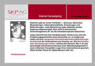 Inkubationszeit Natürlich gibt es immer Vorläufer — Geraune, Gemunkel, Mutmaßungen, Informationsdefizite, Erwartungen und Befürchtungen. Jede Bemerkung, jeder Halbsatz werden begierig aufgeschnappt. Dies wird im Kommunika-tionsmanagement oft  als die Inkubationsphase bezeichnet. Jedes Gerücht hat eine Inkubationszeit. Schaut man sich die Entstehungsgeschichte eines Gerüchtes an, so findet man relativ oft eine  mangelnde Informationsbereitschaft/Erklärungs-bereitschaft  der Unternehmen als Ursache vor. Wo  Nachrichten oder Sinndeutungen fehlen , wächst das Gerücht. Wer z. B. das berechtigte Informationsinteresse einer Betriebsbelegschaft in einer kritischen finanziellen Lage ihres Unternehmens ignoriert, öffnet breiten Raum für Spekulationen aller Art.  Charakteristika 