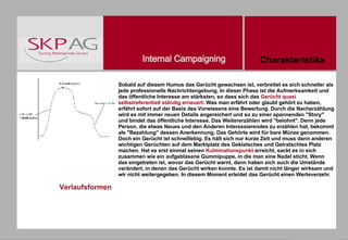 Verlaufsformen Sobald auf diesem Humus das Gerücht gewachsen ist, verbreitet es sich schneller als jede professionelle Nachrichtengebung. In dieser Phase ist die Aufmerksamkeit und das öffentliche Interesse am stärksten, so dass sich das  Gerücht quasi selbstreferentiell ständig erneuert . Was man erfährt oder glaubt gehört zu haben, erfährt sofort auf der Basis des Vorwissens eine Bewertung. Durch die Nacherzählung wird es mit immer neuen Details angereichert und so zu einer spannenden "Story" und bindet das öffentliche Interesse. Das Weitererzählen wird "belohnt". Denn jede Person, die etwas Neues und den Anderen Interessierendes zu erzählen hat, bekommt als "Bezahlung" dessen Anerkennung. Das Gehörte wird für bare Münze genommen. Doch ein Gerücht ist schnelllebig. Es hält sich nur kurze Zeit und muss dann anderen wichtigen Gerüchten auf dem Marktplatz des Geklatsches und Getratschtes Platz machen. Hat es erst einmal seinen  Kulminationspunkt  erreicht, sackt es in sich zusammen wie ein aufgeblasene Gummipuppe, in die man eine Nadel sticht. Wenn das eingetreten ist, wovor das Gerücht warnt, dann haben sich auch die Umstände verändert, in denen das Gerücht wirken konnte. Es ist damit nicht länger wirksam und wir nicht weitergegeben. In diesem Moment erleidet das Gerücht einen Werteverzehr . Charakteristika 