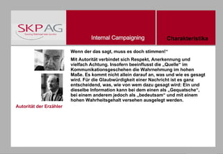 Autorität der Erzähler Wenn der das sagt, muss es doch stimmen!“ Mit Autorität verbindet sich Respekt, Anerkennung und vielfach Achtung. Insofern beeinflusst die „Quelle“ im Kommunikationsgeschehen die Wahrnehmung im hohen Maße. Es kommt nicht allein darauf an, was und wie es gesagt wird. Für die Glaubwürdigkeit einer Nachricht ist es ganz entscheidend, was, wie von wem dazu gesagt wird: Ein und dieselbe Information kann bei dem einen als „Gequatsche“, bei einem anderem jedoch als „bedeutsam“ und mit einem hohen Wahrheitsgehalt versehen ausgelegt werden. Charakteristika 